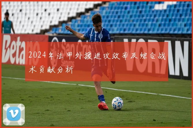 2024年法甲外援进攻效率及综合战术贡献分析