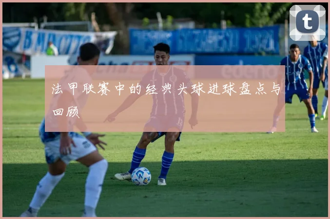 法甲联赛中的经典头球进球盘点与回顾