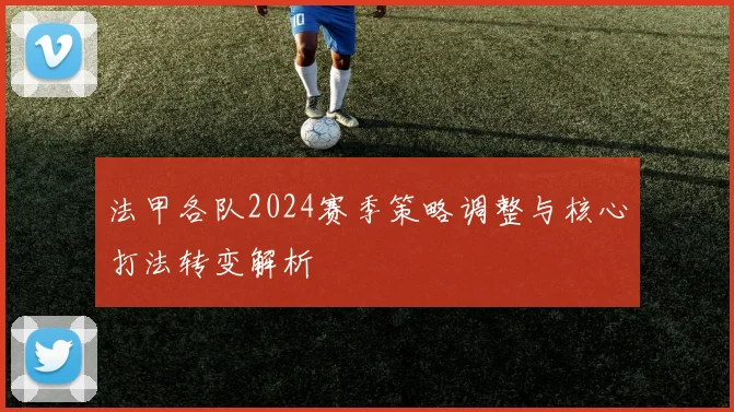 法甲各队2024赛季策略调整与核心打法转变解析